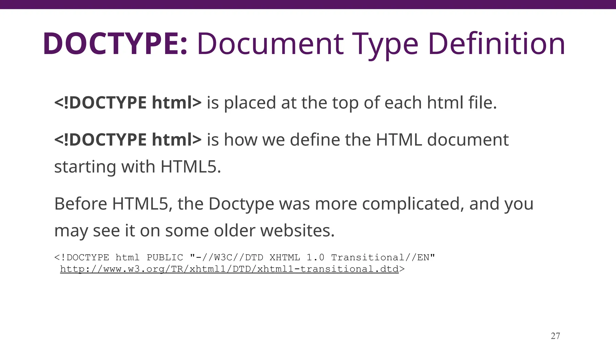DOCTYPE: Document Type Definition
<!DOCTYPE html> is placed at the top of each html file.
<!DOCTYPE html> is how we define the HTML document
starting with HTML5.
Before HTML5, the Doctype was more complicated, and you
may see it on some older websites.
<!DOCTYPE html PUBLIC "-//W3C//DTD XHTML 1.0 Transitional//EN"
http://www.w3.org/TR/xhtml1/DTD/xhtml1-transitional.dtd>
27
 