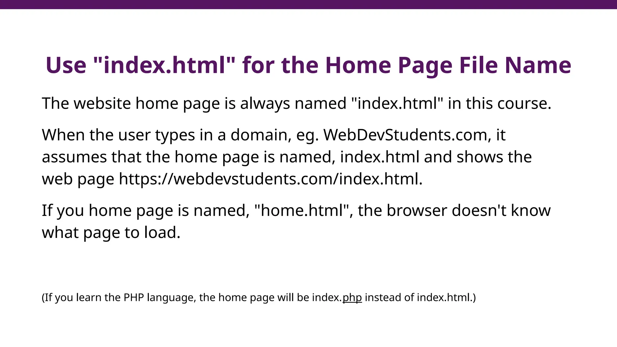 Use "index.html" for the Home Page File Name
The website home page is always named "index.html" in this course.
When the user types in a domain, eg. WebDevStudents.com, it
assumes that the home page is named, index.html and shows the
web page https://webdevstudents.com/index.html.
If you home page is named, "home.html", the browser doesn't know
what page to load.
(If you learn the PHP language, the home page will be index.php instead of index.html.)
 