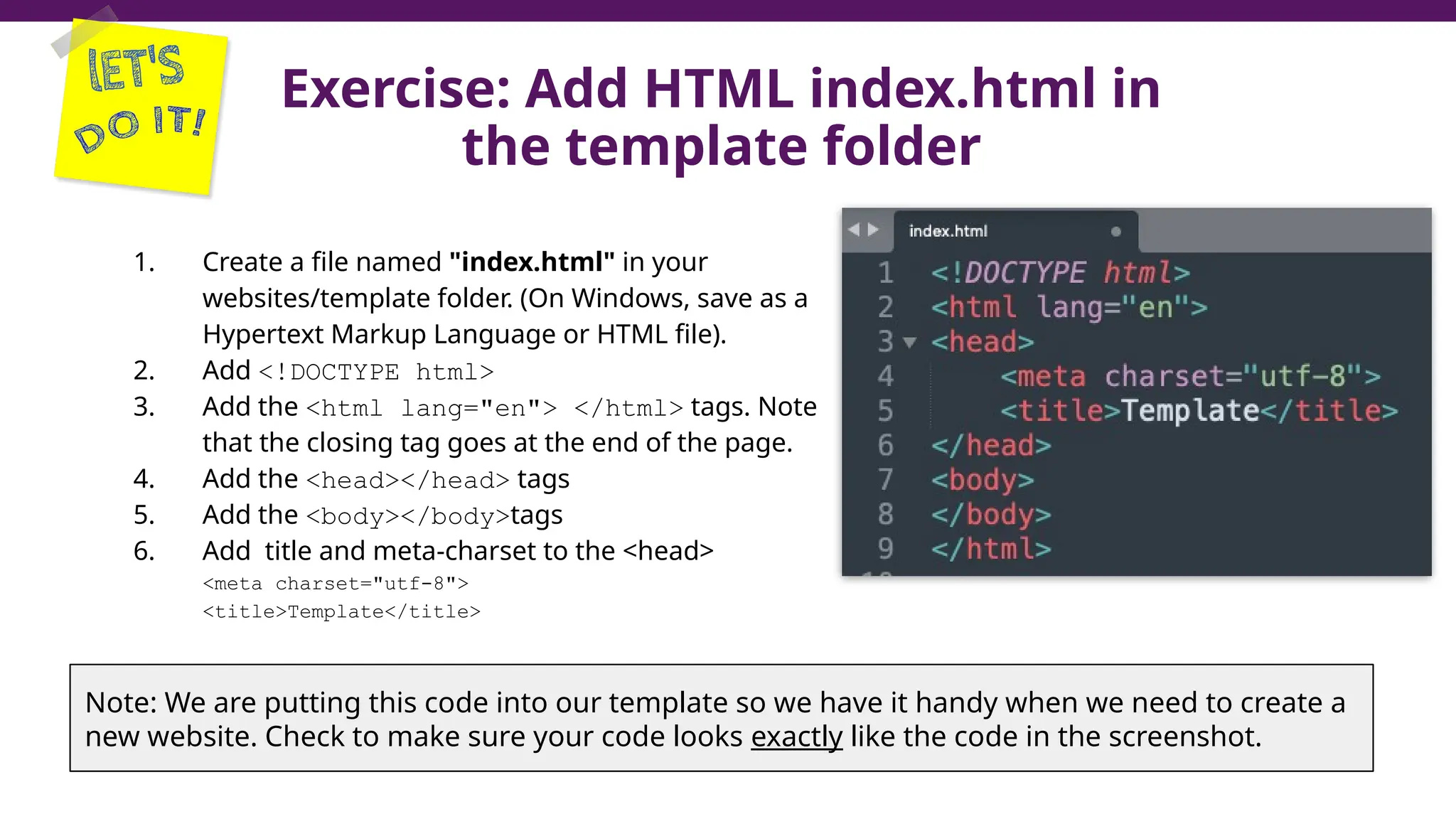 Exercise: Add HTML index.html in
the template folder
1. Create a file named "index.html" in your
websites/template folder. (On Windows, save as a
Hypertext Markup Language or HTML file).
2. Add <!DOCTYPE html>
3. Add the <html lang="en"> </html> tags. Note
that the closing tag goes at the end of the page.
4. Add the <head></head> tags
5. Add the <body></body>tags
6. Add title and meta-charset to the <head>
<meta charset="utf-8">
<title>Template</title>
35
Note: We are putting this code into our template so we have it handy when we need to create a
new website. Check to make sure your code looks exactly like the code in the screenshot.
 