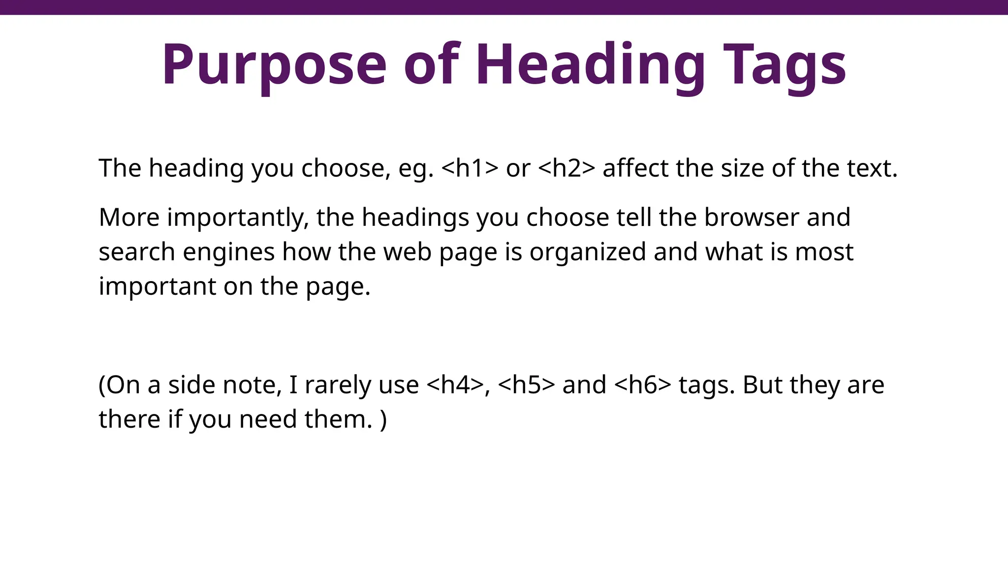 Purpose of Heading Tags
The heading you choose, eg. <h1> or <h2> affect the size of the text.
More importantly, the headings you choose tell the browser and
search engines how the web page is organized and what is most
important on the page.
(On a side note, I rarely use <h4>, <h5> and <h6> tags. But they are
there if you need them. )
 