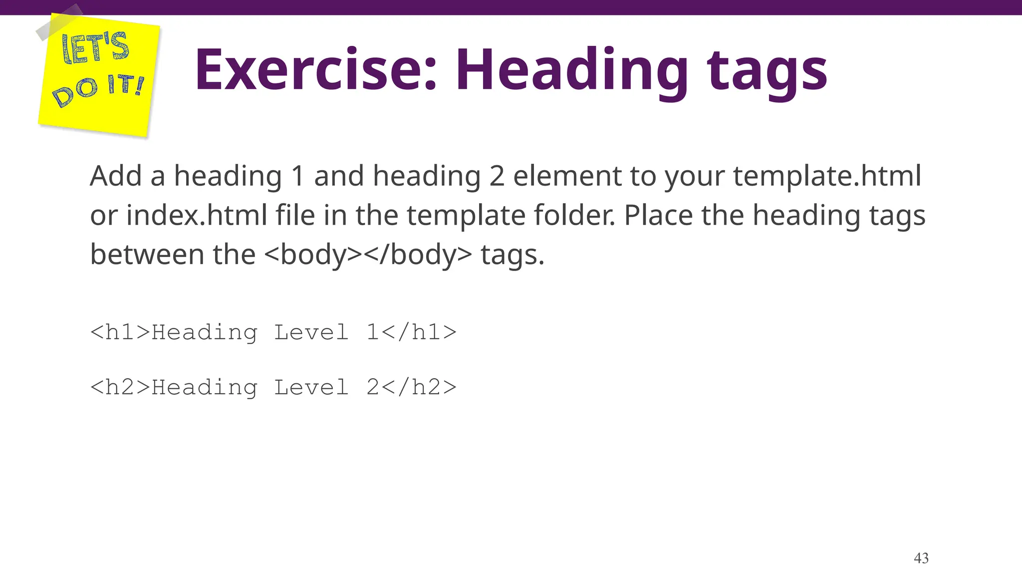 Exercise: Heading tags
Add a heading 1 and heading 2 element to your template.html
or index.html file in the template folder. Place the heading tags
between the <body></body> tags.
<h1>Heading Level 1</h1>
<h2>Heading Level 2</h2>
43
 
