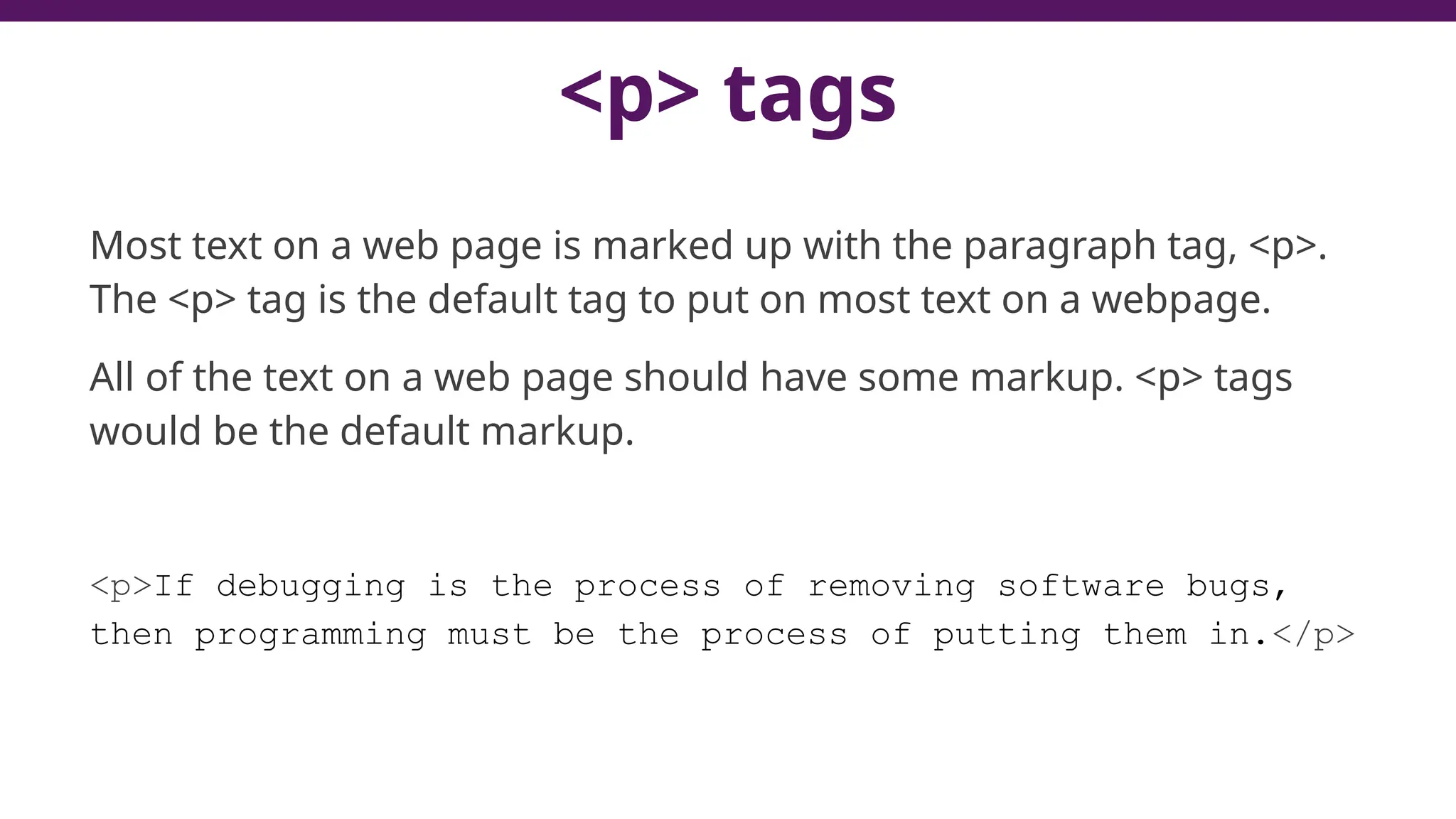 <p> tags
Most text on a web page is marked up with the paragraph tag, <p>.
The <p> tag is the default tag to put on most text on a webpage.
All of the text on a web page should have some markup. <p> tags
would be the default markup.
<p>If debugging is the process of removing software bugs,
then programming must be the process of putting them in.</p>
 