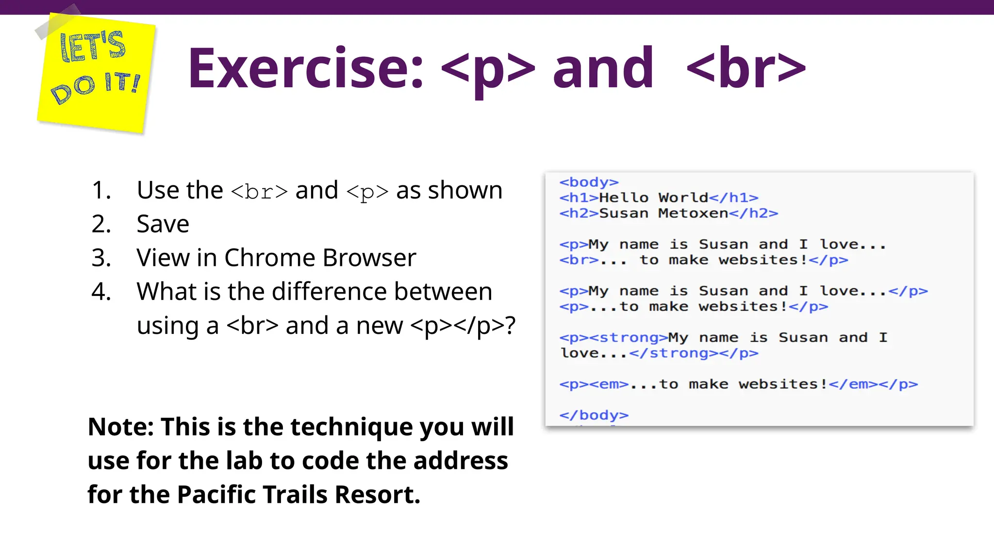 Exercise: <p> and <br>
1. Use the <br> and <p> as shown
2. Save
3. View in Chrome Browser
4. What is the difference between
using a <br> and a new <p></p>?
Note: This is the technique you will
use for the lab to code the address
for the Pacific Trails Resort.
47
 