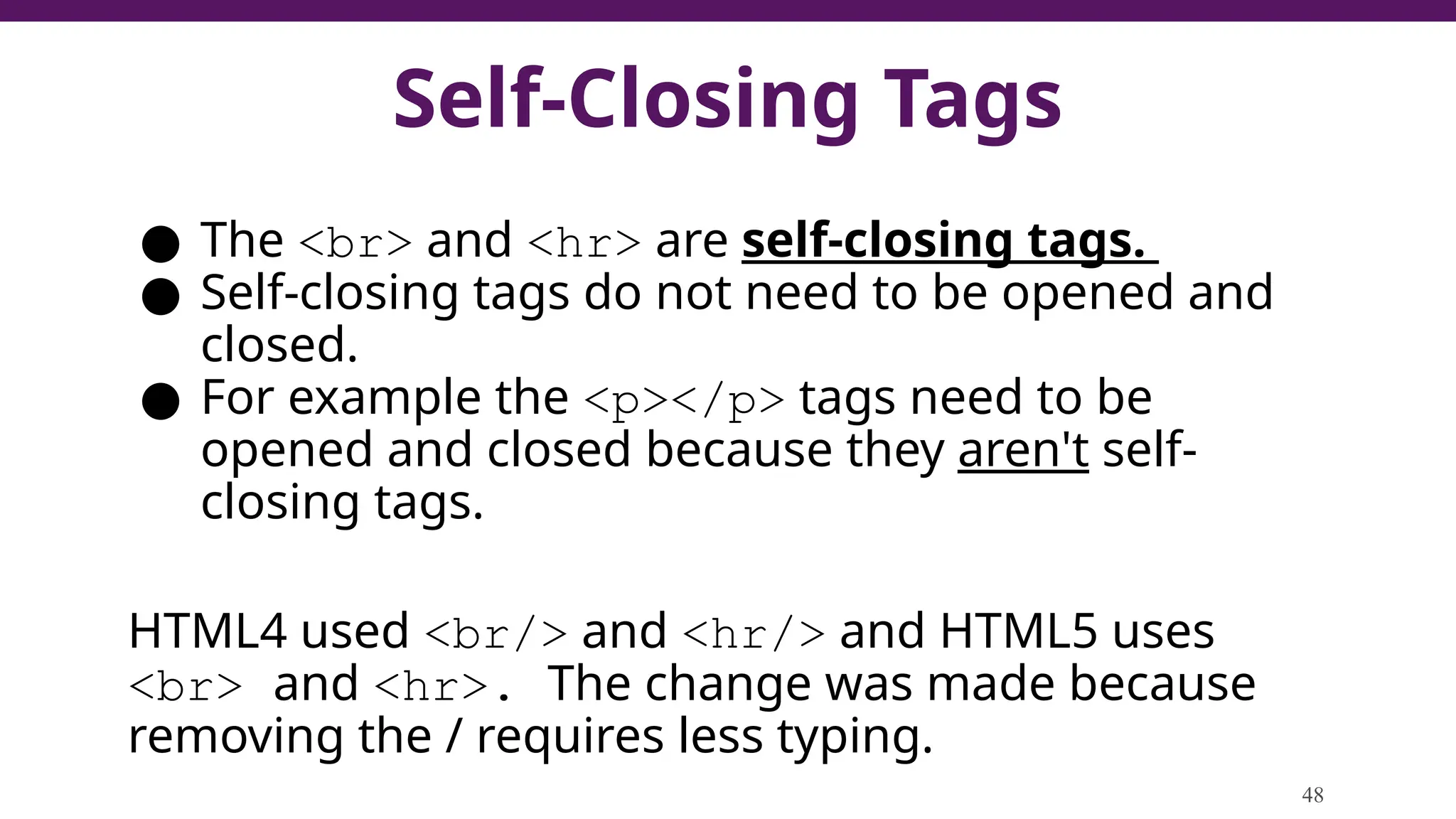 Self-Closing Tags
● The <br> and <hr> are self-closing tags.
● Self-closing tags do not need to be opened and
closed.
● For example the <p></p> tags need to be
opened and closed because they aren't self-
closing tags.
HTML4 used <br/> and <hr/> and HTML5 uses
<br> and <hr>. The change was made because
removing the / requires less typing.
48
 