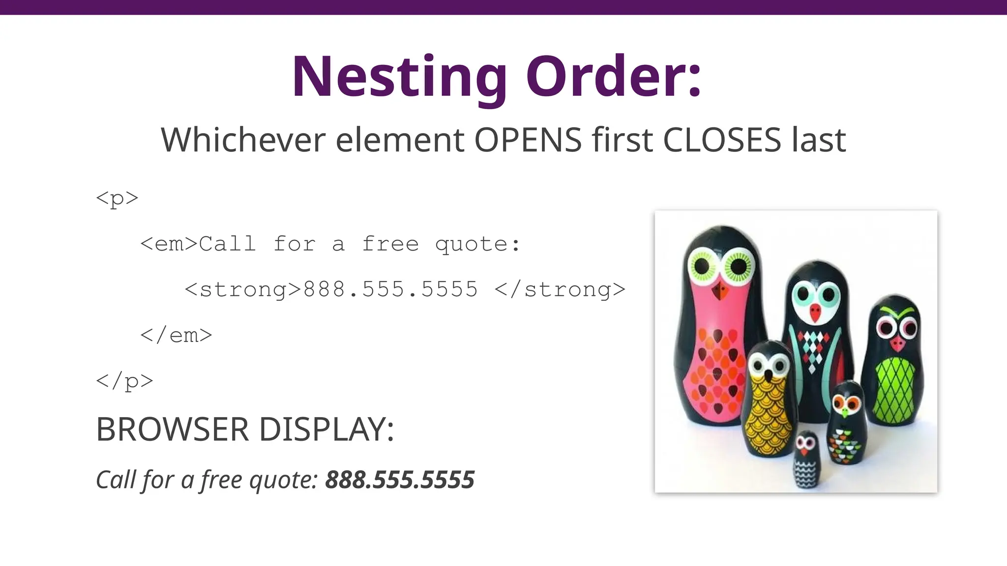 Nesting Order:
Whichever element OPENS first CLOSES last
<p>
<em>Call for a free quote:
<strong>888.555.5555 </strong>
</em>
</p>
BROWSER DISPLAY:
Call for a free quote: 888.555.5555
 