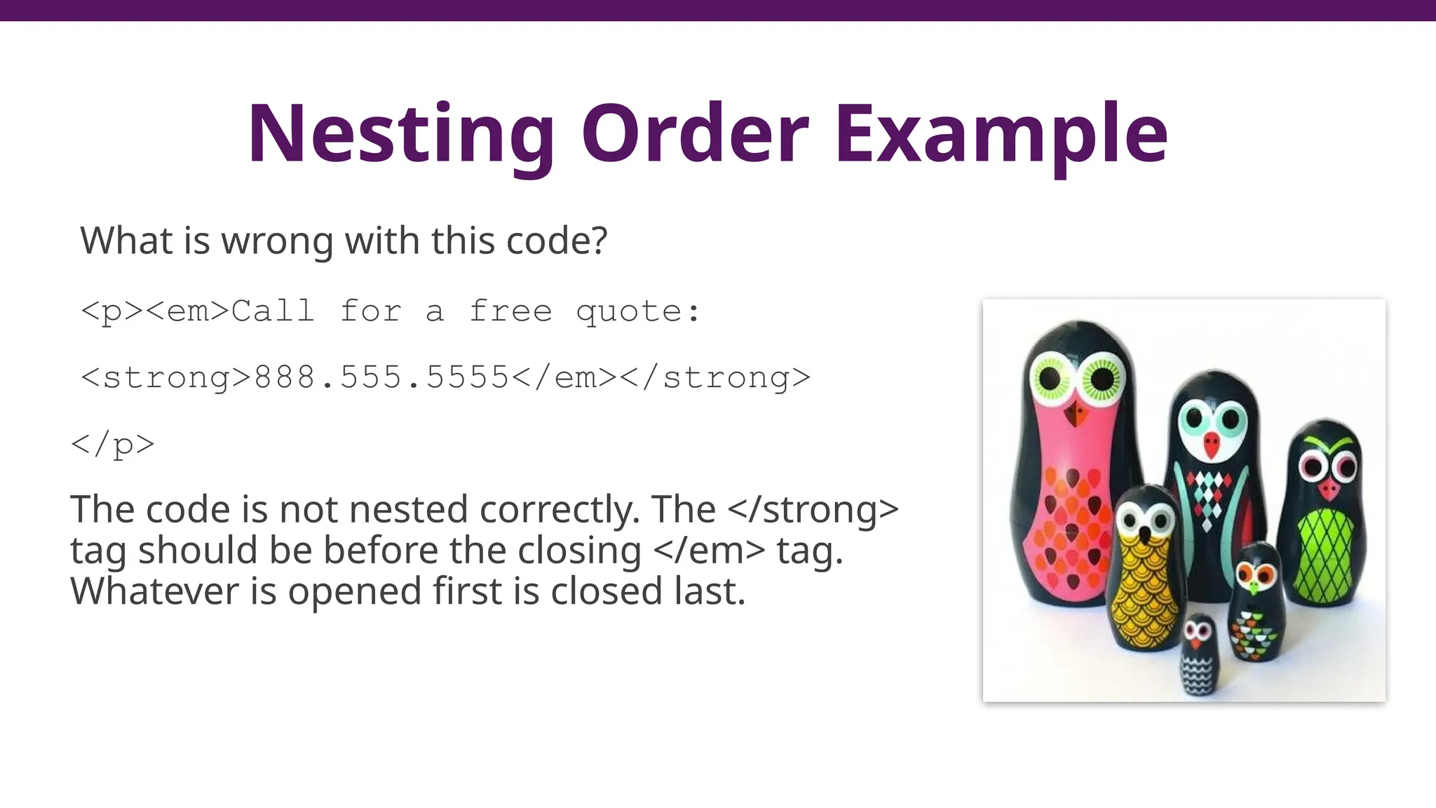 Nesting Order Example
What is wrong with this code?
<p><em>Call for a free quote:
<strong>888.555.5555</em></strong>
</p>
The code is not nested correctly. The </strong>
tag should be before the closing </em> tag.
Whatever is opened first is closed last.
 
