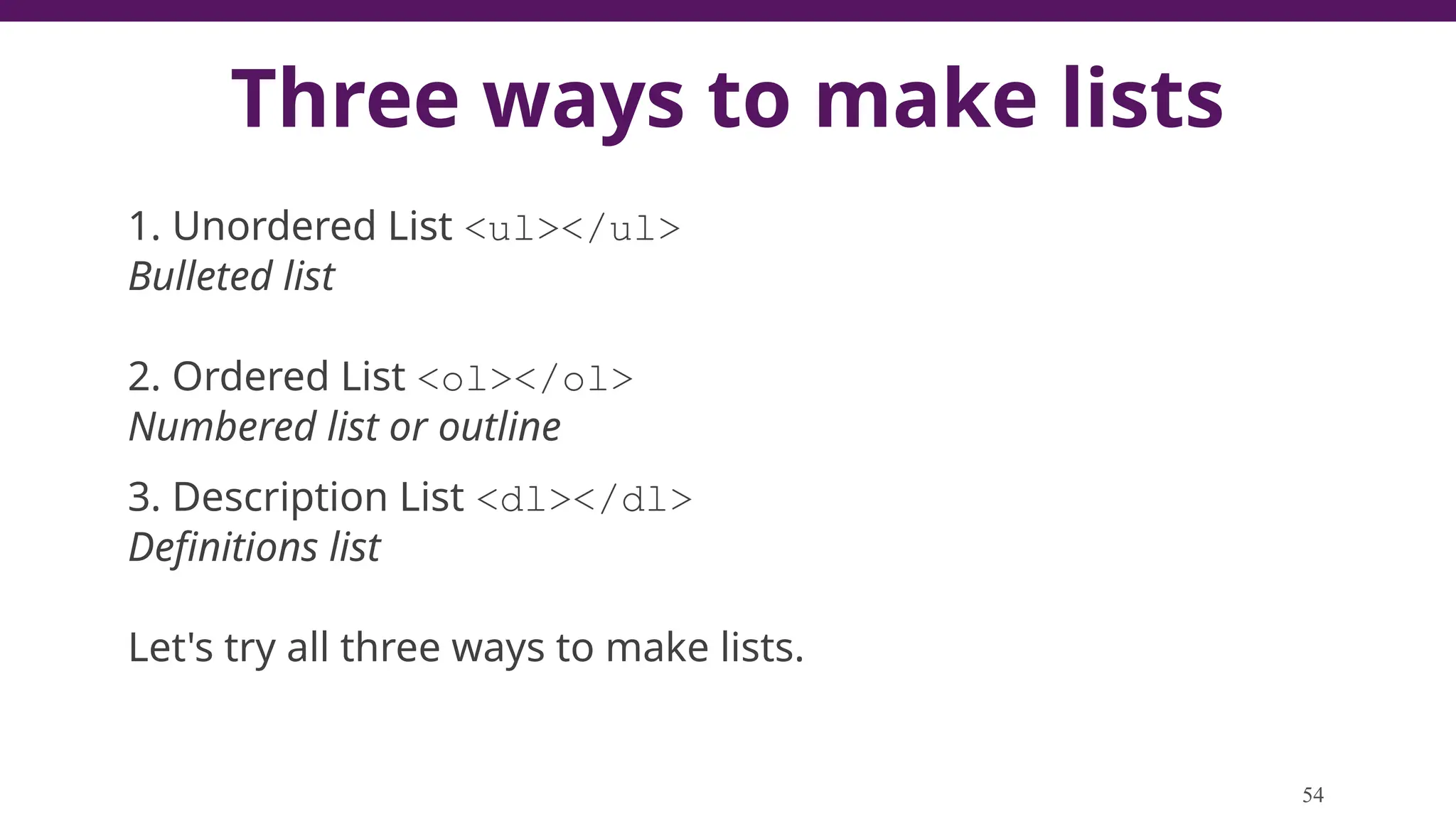 Three ways to make lists
1. Unordered List <ul></ul>
Bulleted list
2. Ordered List <ol></ol>
Numbered list or outline
3. Description List <dl></dl>
Definitions list
Let's try all three ways to make lists.
54
 