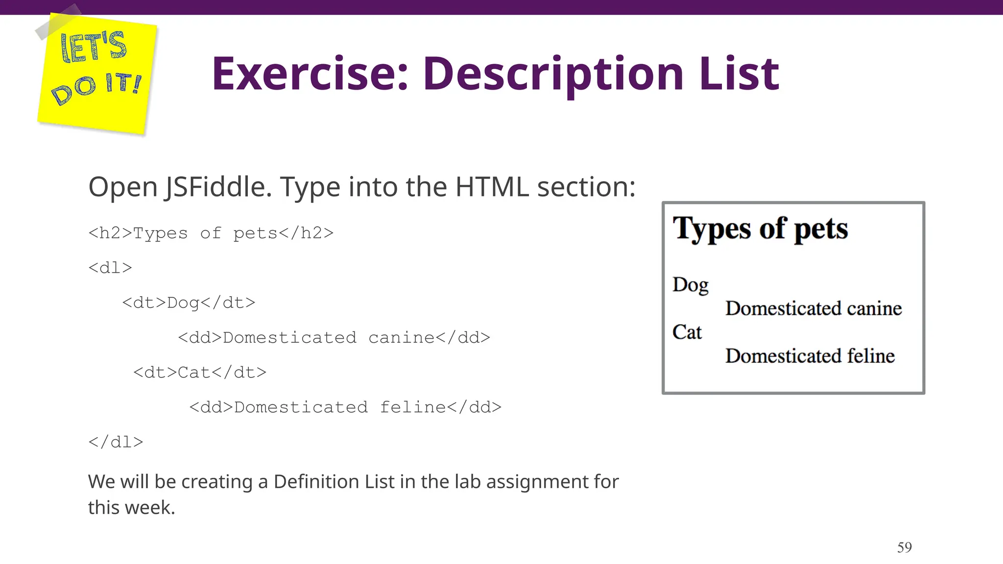 Exercise: Description List
Open JSFiddle. Type into the HTML section:
<h2>Types of pets</h2>
<dl>
<dt>Dog</dt>
<dd>Domesticated canine</dd>
<dt>Cat</dt>
<dd>Domesticated feline</dd>
</dl>
We will be creating a Definition List in the lab assignment for
this week.
59
 