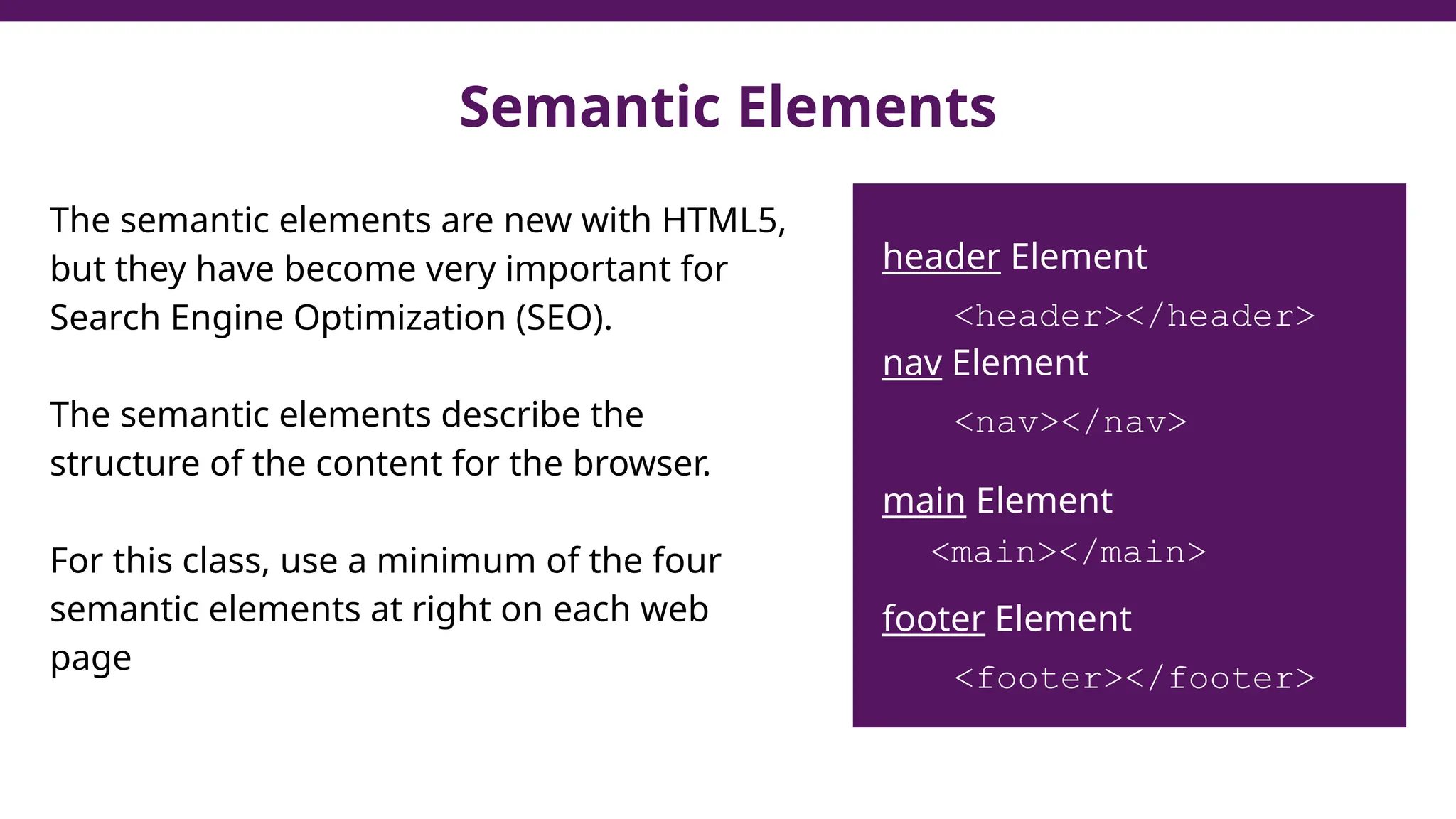 Semantic Elements
The semantic elements are new with HTML5,
but they have become very important for
Search Engine Optimization (SEO).
The semantic elements describe the
structure of the content for the browser.
For this class, use a minimum of the four
semantic elements at right on each web
page
header Element
<header></header>
nav Element
<nav></nav>
main Element
<main></main>
footer Element
<footer></footer>
 