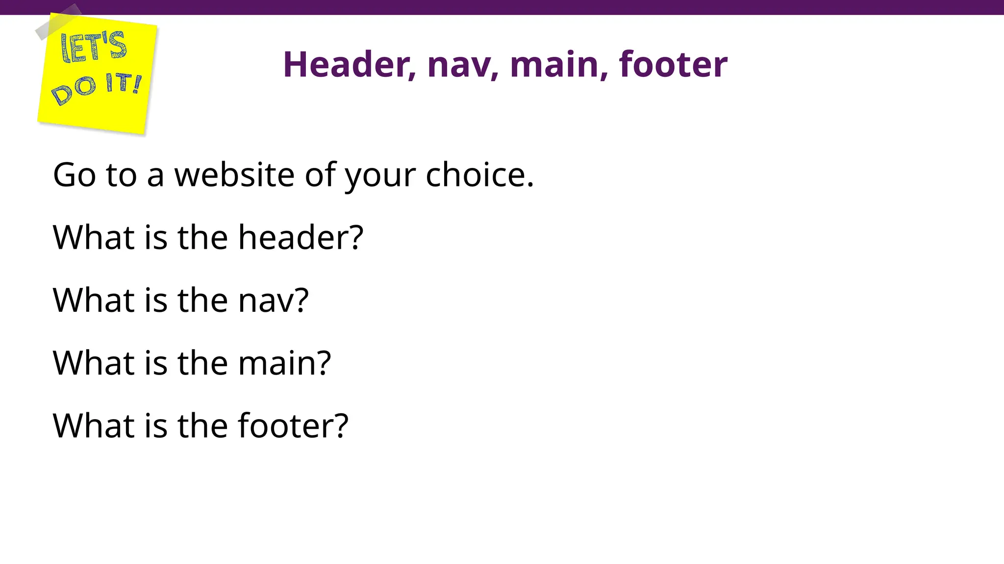 Header, nav, main, footer
Go to a website of your choice.
What is the header?
What is the nav?
What is the main?
What is the footer?
 