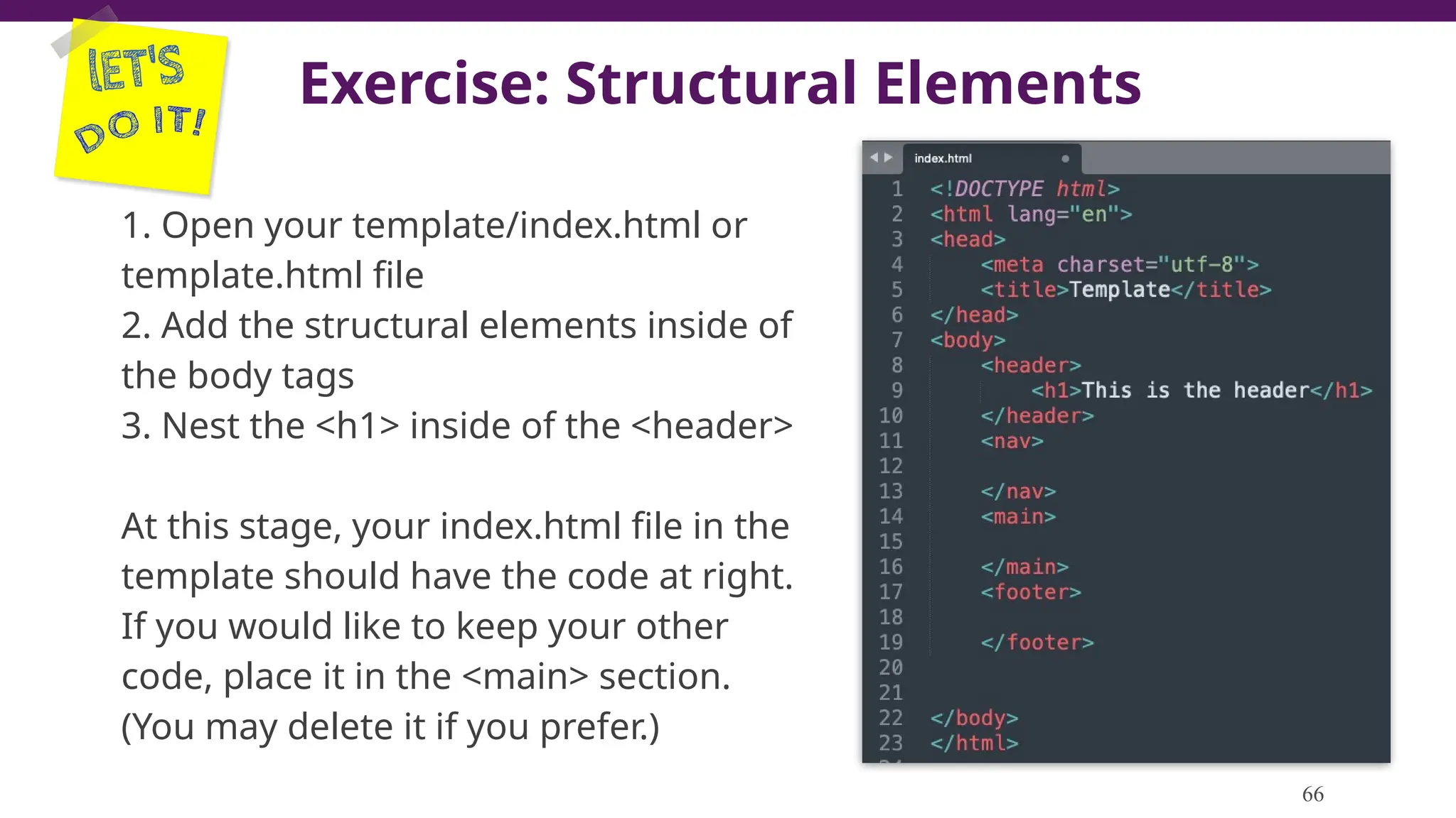 Exercise: Structural Elements
1. Open your template/index.html or
template.html file
2. Add the structural elements inside of
the body tags
3. Nest the <h1> inside of the <header>
At this stage, your index.html file in the
template should have the code at right.
If you would like to keep your other
code, place it in the <main> section.
(You may delete it if you prefer.)
66
 