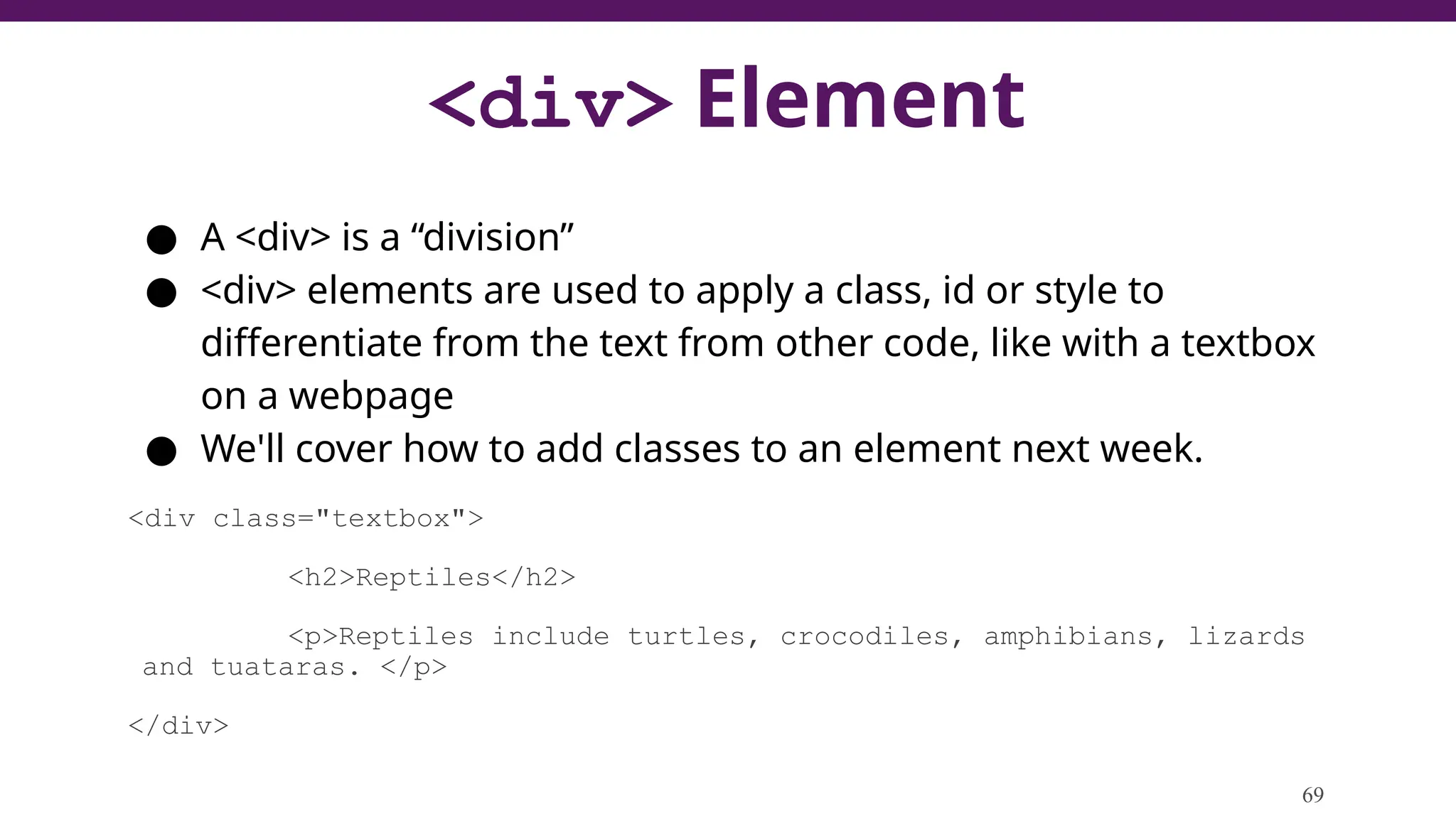<div> Element
● A <div> is a “division”
● <div> elements are used to apply a class, id or style to
differentiate from the text from other code, like with a textbox
on a webpage
● We'll cover how to add classes to an element next week.
<div class="textbox">
<h2>Reptiles</h2>
<p>Reptiles include turtles, crocodiles, amphibians, lizards
and tuataras. </p>
</div>
69
 