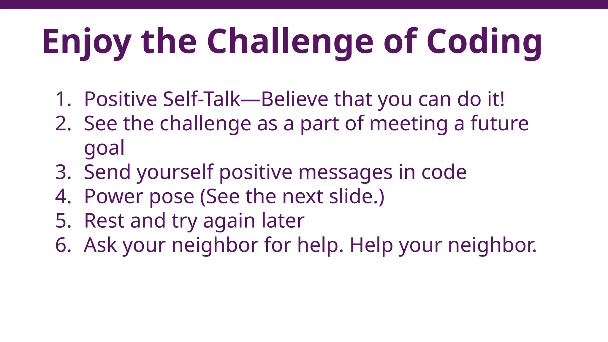 Enjoy the Challenge of Coding
1. Positive Self-Talk—Believe that you can do it!
2. See the challenge as a part of meeting a future
goal
3. Send yourself positive messages in code
4. Power pose (See the next slide.)
5. Rest and try again later
6. Ask your neighbor for help. Help your neighbor.
7
 