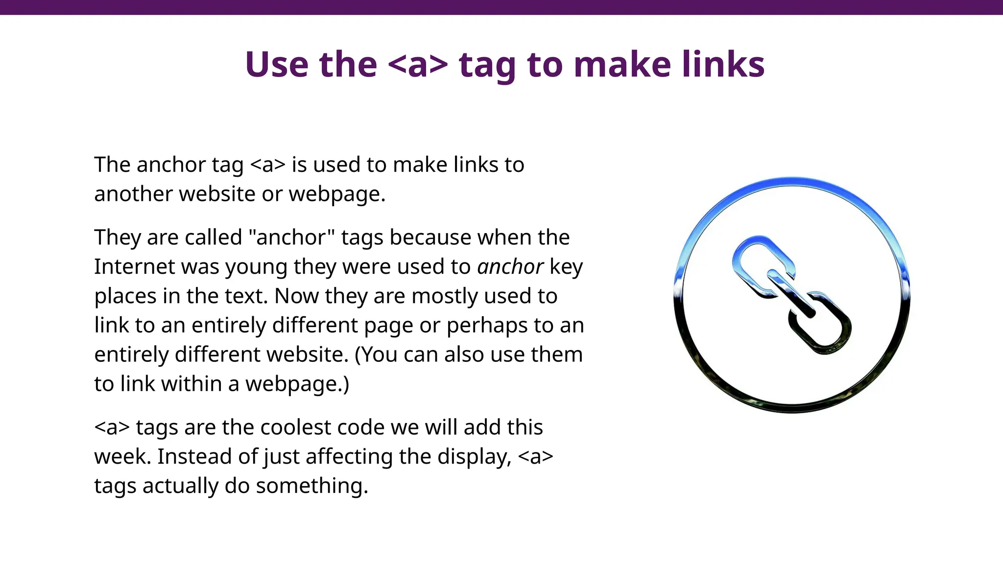 Use the <a> tag to make links
The anchor tag <a> is used to make links to
another website or webpage.
They are called "anchor" tags because when the
Internet was young they were used to anchor key
places in the text. Now they are mostly used to
link to an entirely different page or perhaps to an
entirely different website. (You can also use them
to link within a webpage.)
<a> tags are the coolest code we will add this
week. Instead of just affecting the display, <a>
tags actually do something.
 