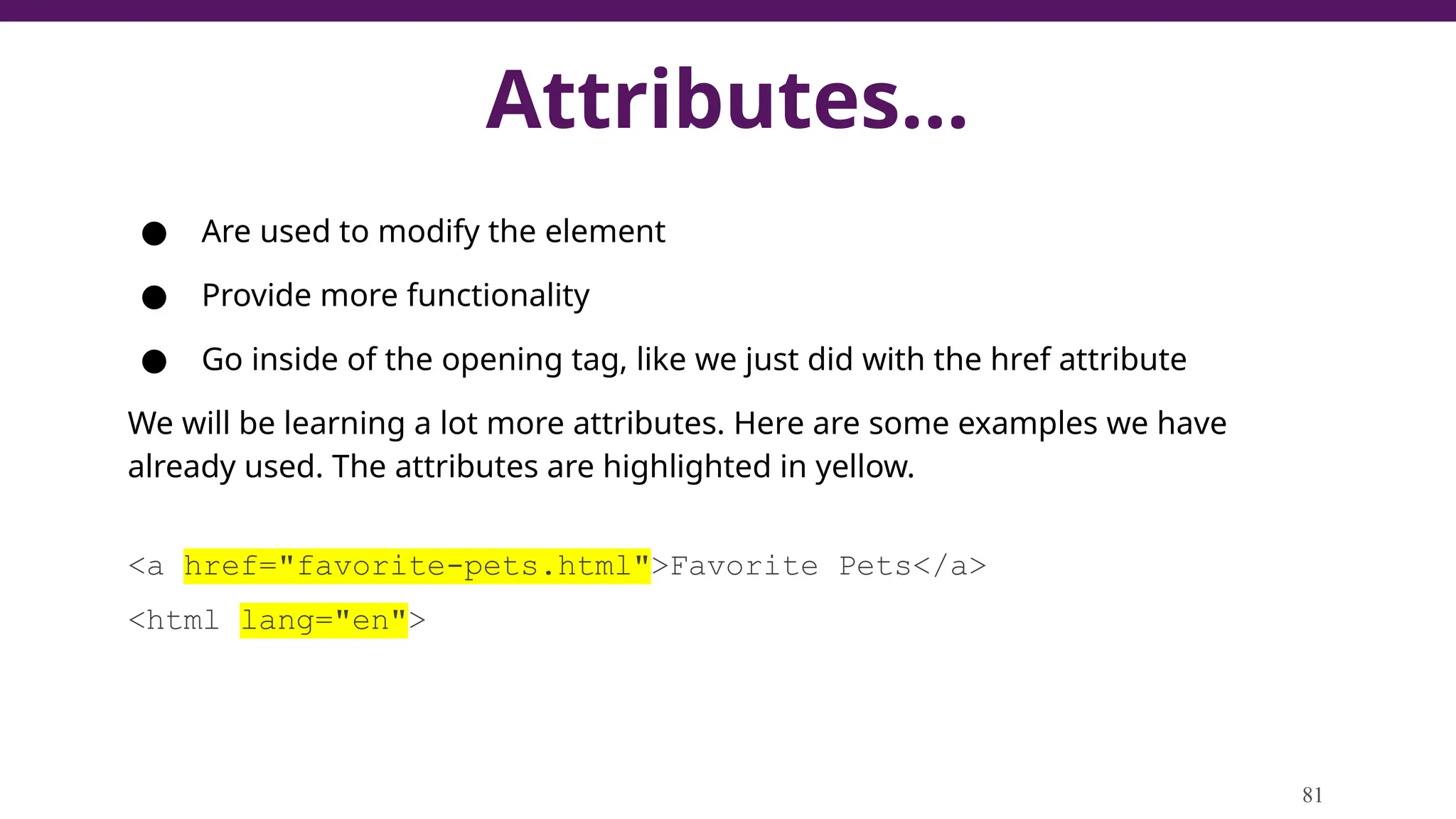 Attributes...
● Are used to modify the element
● Provide more functionality
● Go inside of the opening tag, like we just did with the href attribute
We will be learning a lot more attributes. Here are some examples we have
already used. The attributes are highlighted in yellow.
<a href="favorite-pets.html">Favorite Pets</a>
<html lang="en">
81
 