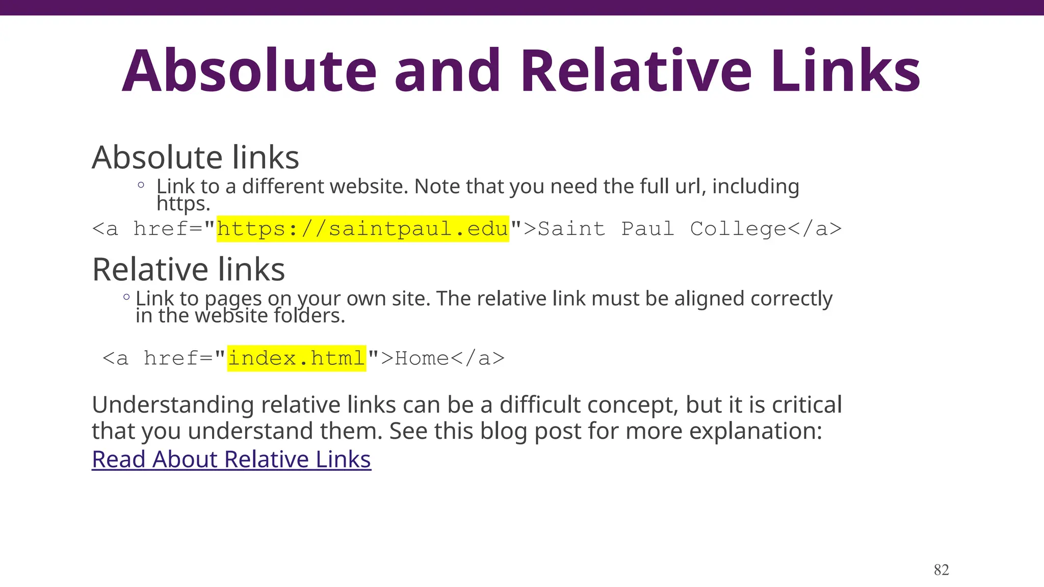 Absolute and Relative Links
Absolute links
◦ Link to a different website. Note that you need the full url, including
https.
<a href="https://saintpaul.edu">Saint Paul College</a>
Relative links
◦Link to pages on your own site. The relative link must be aligned correctly
in the website folders.
<a href="index.html">Home</a>
Understanding relative links can be a difficult concept, but it is critical
that you understand them. See this blog post for more explanation:
Read About Relative Links
82
 