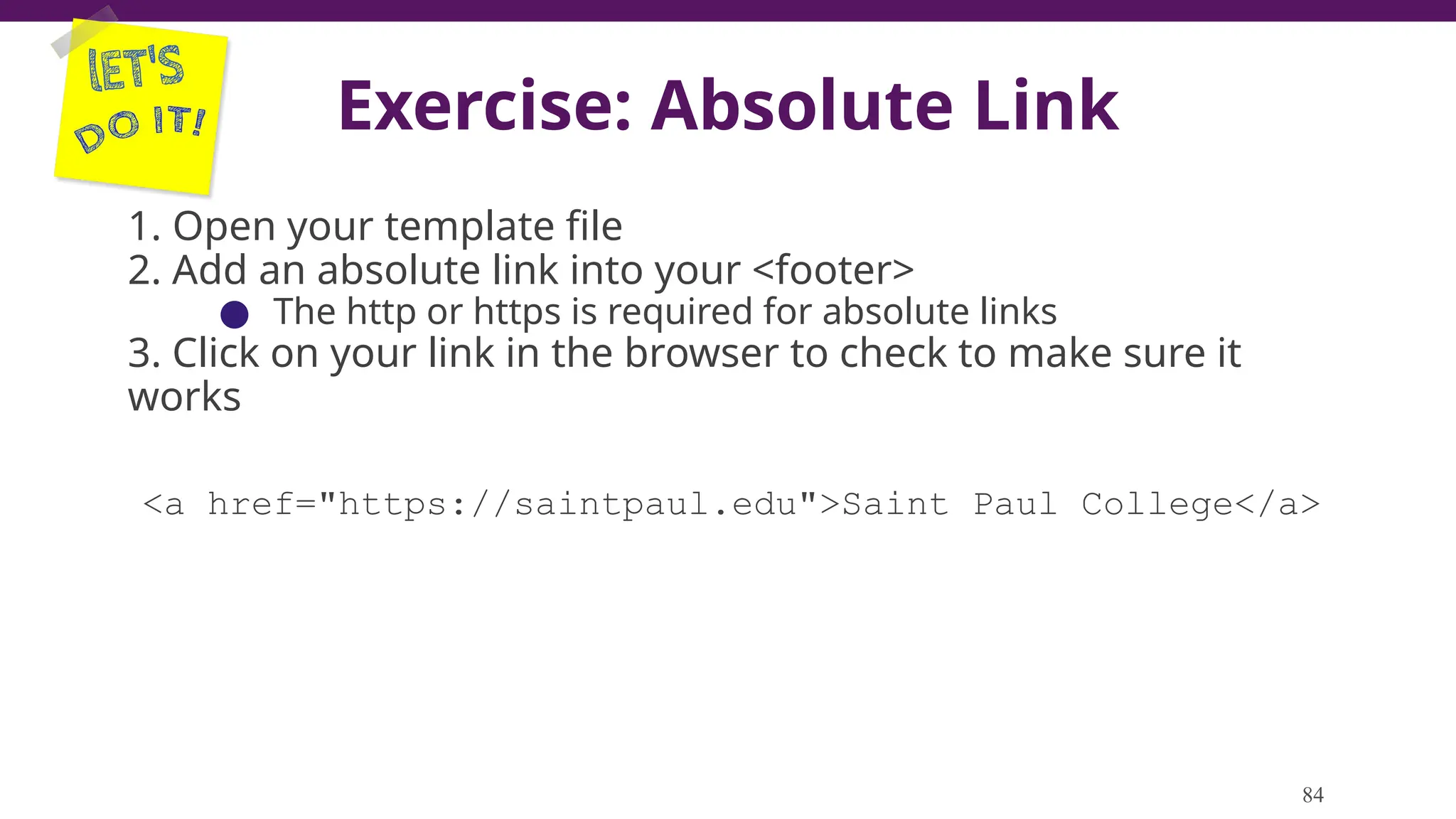 Exercise: Absolute Link
1. Open your template file
2. Add an absolute link into your <footer>
● The http or https is required for absolute links
3. Click on your link in the browser to check to make sure it
works
<a href="https://saintpaul.edu">Saint Paul College</a>
84
 