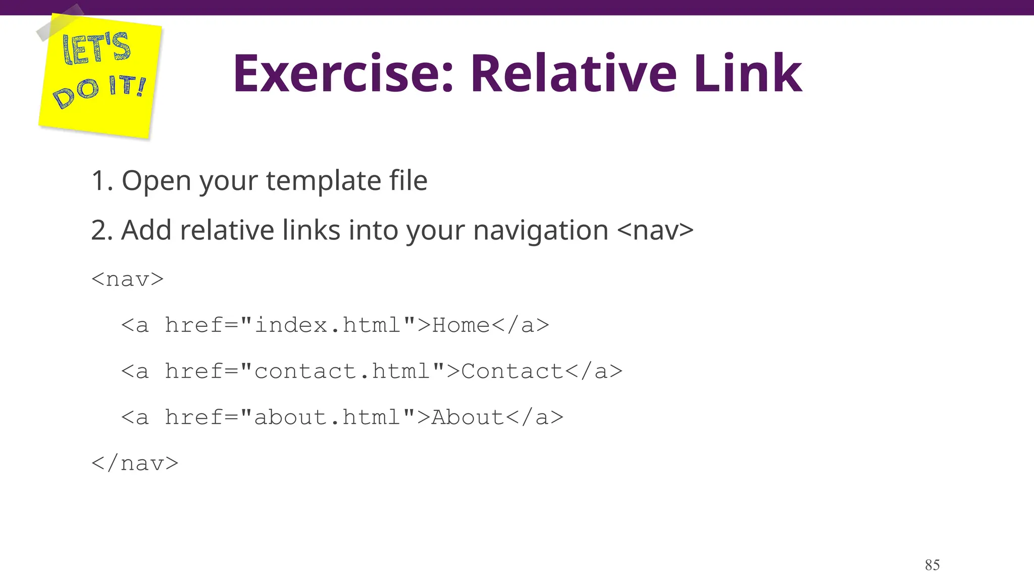 Exercise: Relative Link
1. Open your template file
2. Add relative links into your navigation <nav>
<nav>
<a href="index.html">Home</a>
<a href="contact.html">Contact</a>
<a href="about.html">About</a>
</nav>
85
 