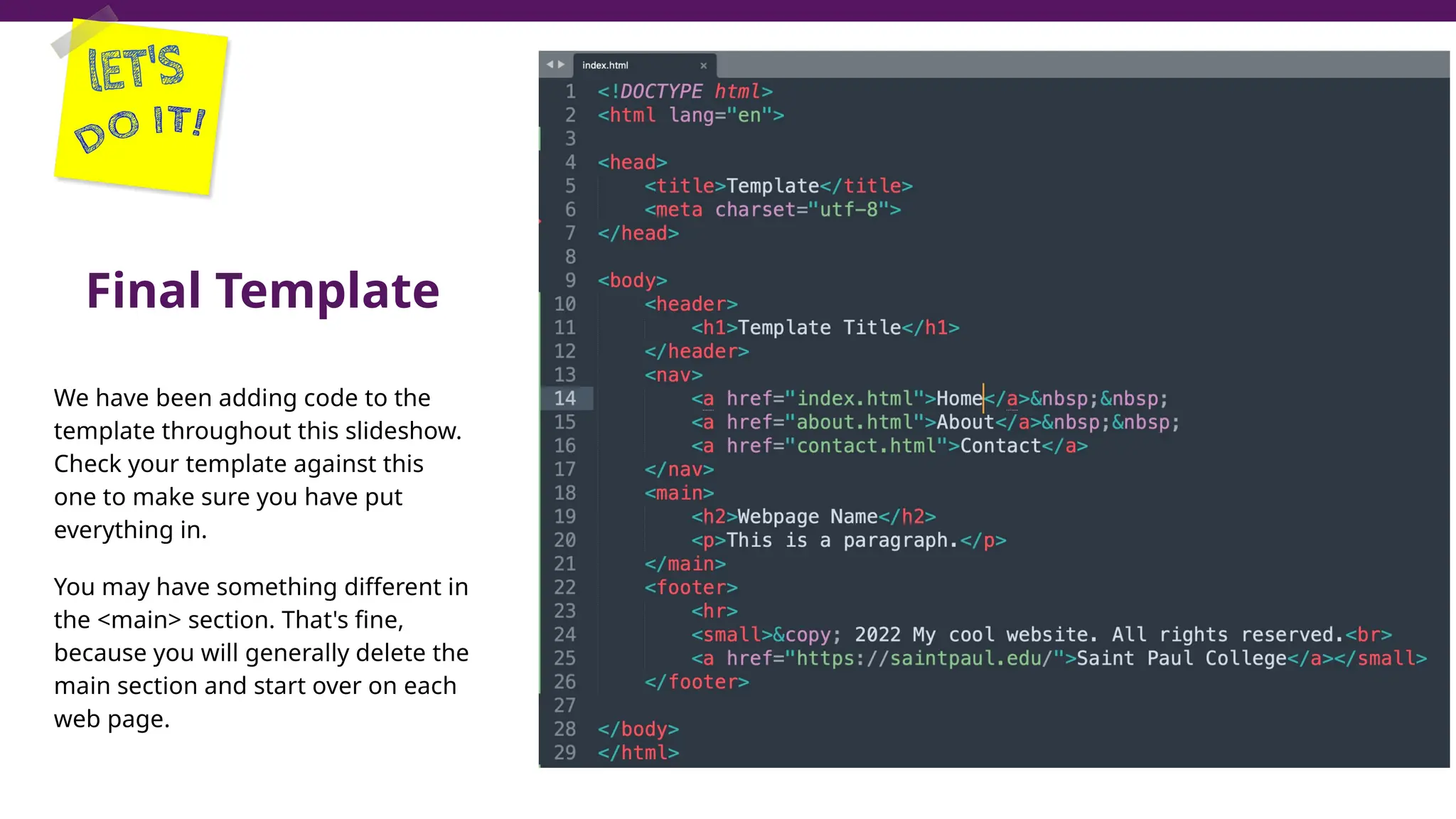 Final Template
We have been adding code to the
template throughout this slideshow.
Check your template against this
one to make sure you have put
everything in.
You may have something different in
the <main> section. That's fine,
because you will generally delete the
main section and start over on each
web page.
 