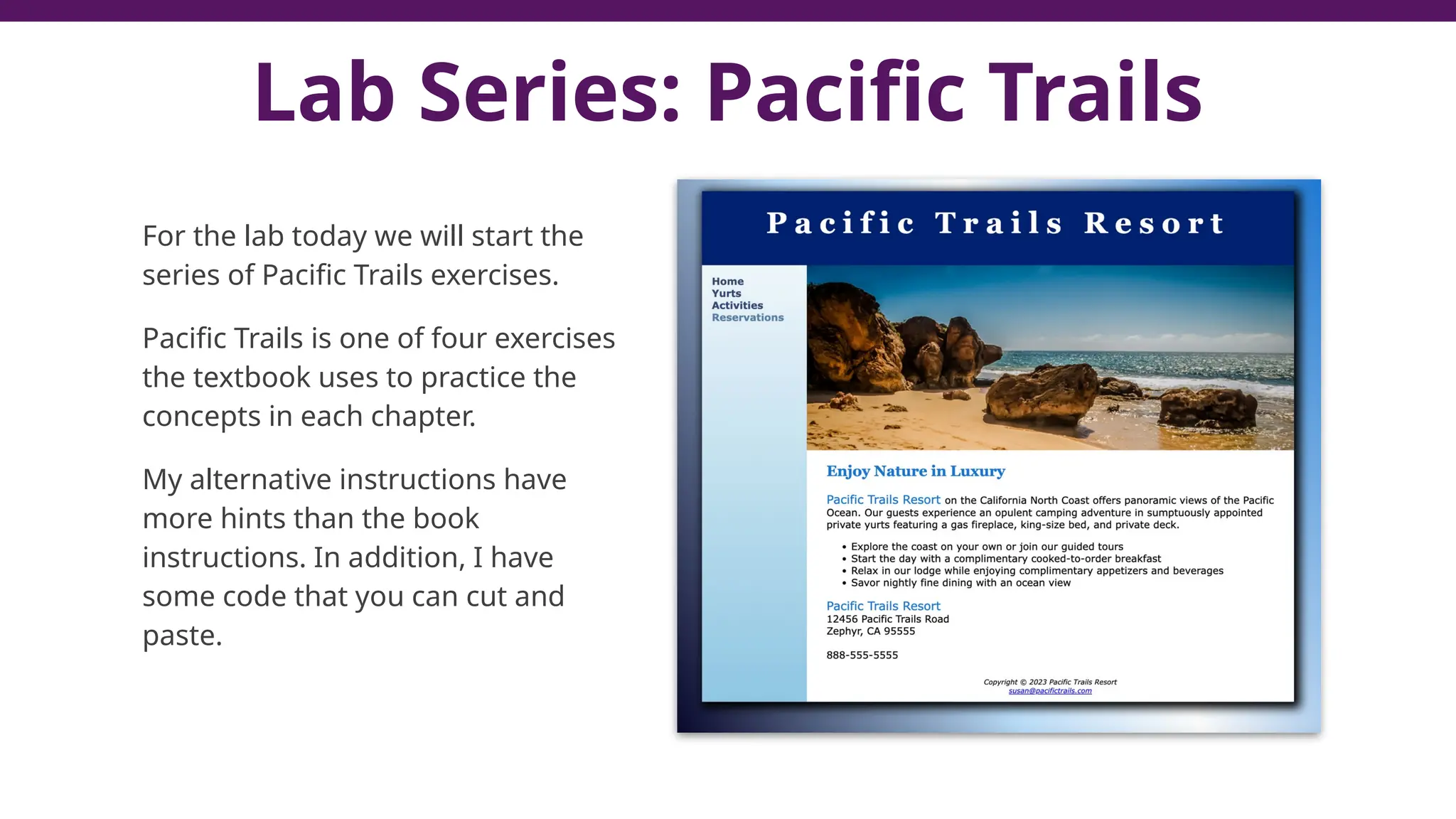 Lab Series: Pacific Trails
For the lab today we will start the
series of Pacific Trails exercises.
Pacific Trails is one of four exercises
the textbook uses to practice the
concepts in each chapter.
My alternative instructions have
more hints than the book
instructions. In addition, I have
some code that you can cut and
paste.
 