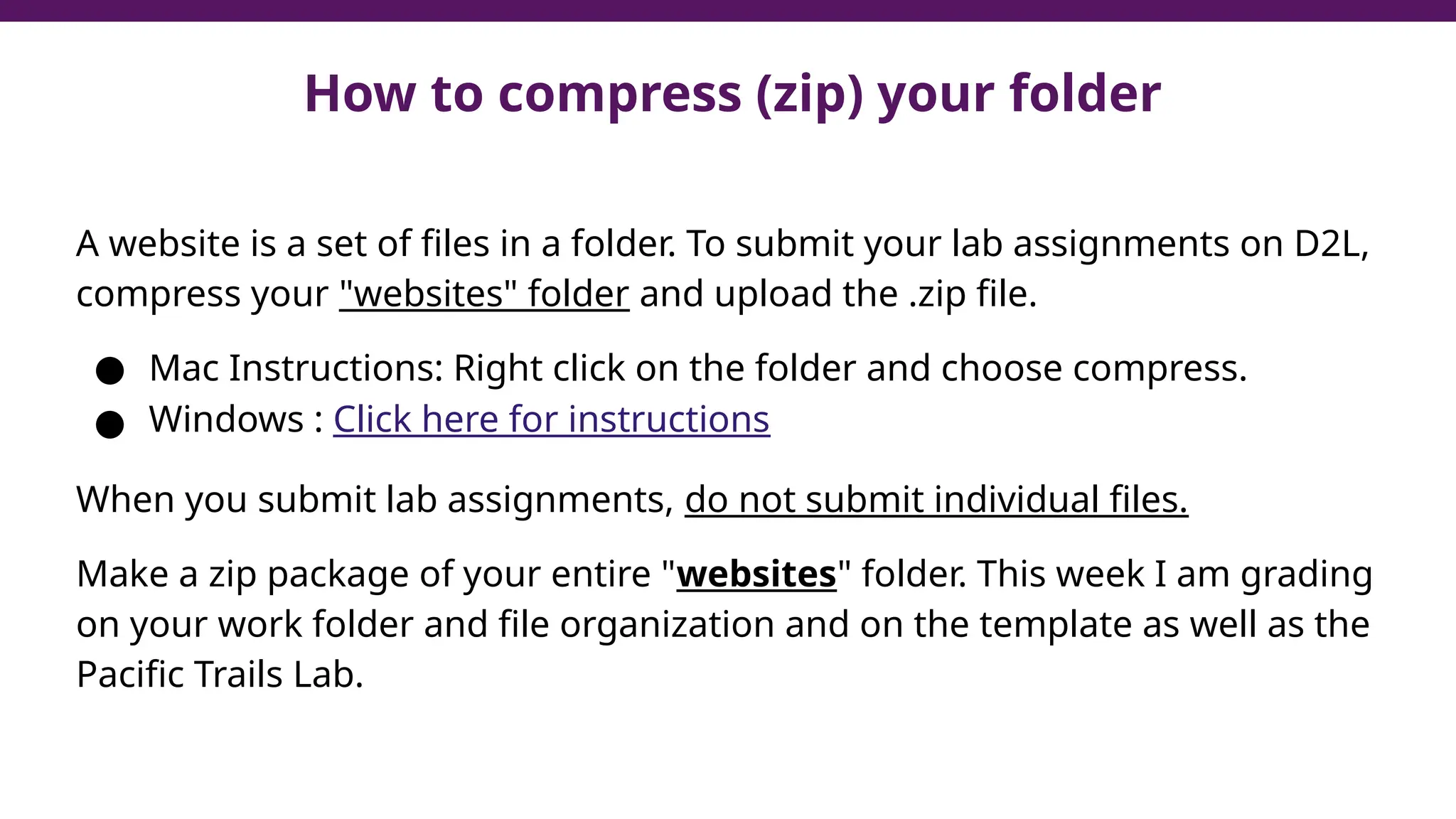 How to compress (zip) your folder
A website is a set of files in a folder. To submit your lab assignments on D2L,
compress your "websites" folder and upload the .zip file.
● Mac Instructions: Right click on the folder and choose compress.
● Windows : Click here for instructions
When you submit lab assignments, do not submit individual files.
Make a zip package of your entire "websites" folder. This week I am grading
on your work folder and file organization and on the template as well as the
Pacific Trails Lab.
 