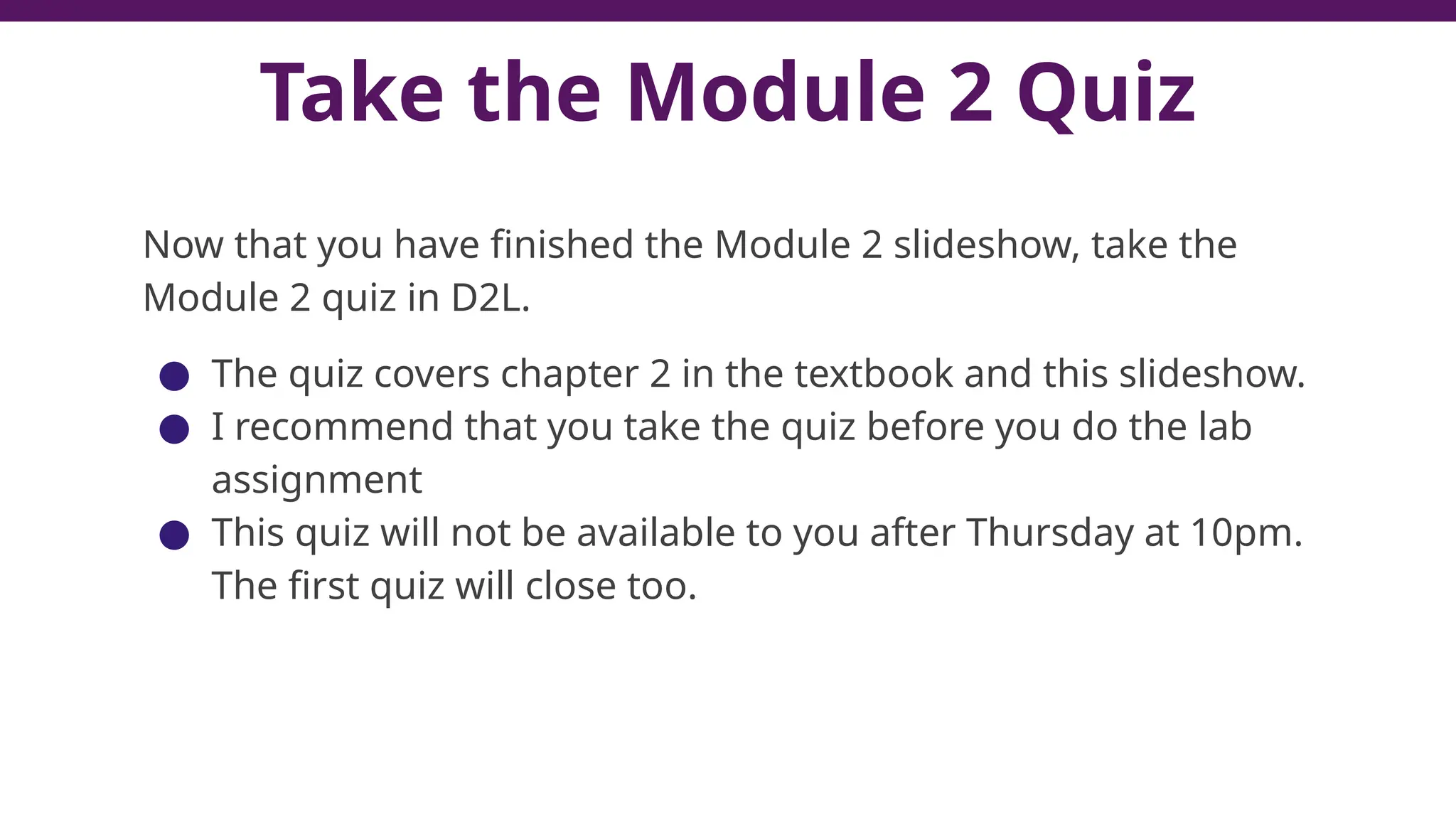 Take the Module 2 Quiz
Now that you have finished the Module 2 slideshow, take the
Module 2 quiz in D2L.
● The quiz covers chapter 2 in the textbook and this slideshow.
● I recommend that you take the quiz before you do the lab
assignment
● This quiz will not be available to you after Thursday at 10pm.
The first quiz will close too.
 