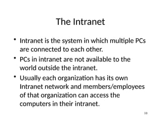 The Intranet
• Intranet is the system in which multiple PCs
are connected to each other.
• PCs in intranet are not available to the
world outside the intranet.
• Usually each organization has its own
Intranet network and members/employees
of that organization can access the
computers in their intranet.
10
 