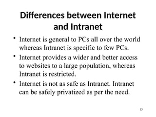 Differences between Internet
and Intranet
• Internet is general to PCs all over the world
whereas Intranet is specific to few PCs.
• Internet provides a wider and better access
to websites to a large population, whereas
Intranet is restricted.
• Internet is not as safe as Intranet. Intranet
can be safely privatized as per the need.
15
 