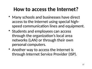 How to access the Internet?
• Many schools and businesses have direct
access to the Internet using special high-
speed communication lines and equipment.
• Students and employees can access
through the organization’s local area
networks (LAN) or through their own
personal computers.
• Another way to access the Internet is
through Internet Service Provider (ISP).
17
 