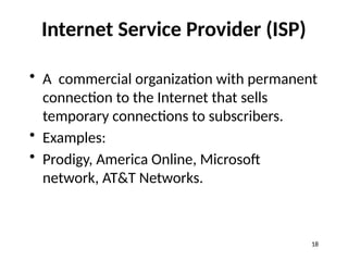 Internet Service Provider (ISP)
• A commercial organization with permanent
connection to the Internet that sells
temporary connections to subscribers.
• Examples:
• Prodigy, America Online, Microsoft
network, AT&T Networks.
18
 