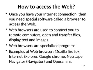 How to access the Web?
• Once you have your Internet connection, then
you need special software called a browser to
access the Web.
• Web browsers are used to connect you to
remote computers, open and transfer files,
display text and images.
• Web browsers are specialized programs.
• Examples of Web browser: Mozilla fire fox,
Internet Explorer, Google chrome, Netscape
Navigator (Navigator) and Operamini.
19
 