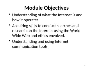 Module Objectives
• Understanding of what the Internet is and
how it operates.
• Acquiring skills to conduct searches and
research on the Internet using the World
Wide Web and ethics envolved.
• Understanding and using Internet
communication tools.
2
 