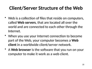 Client/Server Structure of the Web
• Web is a collection of files that reside on computers,
called Web servers, that are located all over the
world and are connected to each other through the
Internet.
• When you use your Internet connection to become
part of the Web, your computer becomes a Web
client in a worldwide client/server network.
• A Web browser is the software that you run on your
computer to make it work as a web client.
20
 