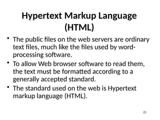 Hypertext Markup Language
(HTML)
• The public files on the web servers are ordinary
text files, much like the files used by word-
processing software.
• To allow Web browser software to read them,
the text must be formatted according to a
generally accepted standard.
• The standard used on the web is Hypertext
markup language (HTML).
21
 