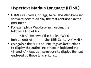 Hypertext Markup Language (HTML)
• HTML uses codes, or tags, to tell the Web browser
software how to display the text contained in the
document.
• For example, a Web browser reading the
following line of text:
<B> A Review of the Book<I>Wind
Instruments of the 18th Century</I></B>
• recognizes the <B> and </B> tags as instructions
to display the entire line of text in bold and the
<I> and </I> tags as instructions to display the text
enclosed by those tags in italics.
22
 
