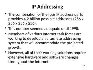IP Addressing
• The combination of the four IP address parts
provides 4.2 billion possible addresses (256 x
256 x 256 x 256).
• This number seemed adequate until 1998.
• Members of various Internet task forces are
working to develop an alternate addressing
system that will accommodate the projected
growth.
• However, all of their working solutions require
extensive hardware and software changes
throughout the Internet.
24
 