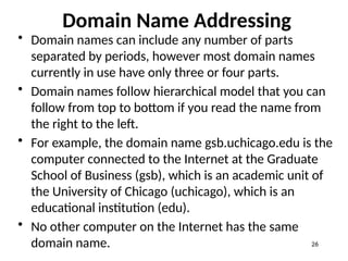 Domain Name Addressing
• Domain names can include any number of parts
separated by periods, however most domain names
currently in use have only three or four parts.
• Domain names follow hierarchical model that you can
follow from top to bottom if you read the name from
the right to the left.
• For example, the domain name gsb.uchicago.edu is the
computer connected to the Internet at the Graduate
School of Business (gsb), which is an academic unit of
the University of Chicago (uchicago), which is an
educational institution (edu).
• No other computer on the Internet has the same
domain name. 26
 