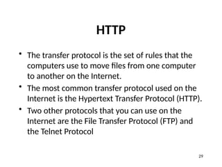 HTTP
• The transfer protocol is the set of rules that the
computers use to move files from one computer
to another on the Internet.
• The most common transfer protocol used on the
Internet is the Hypertext Transfer Protocol (HTTP).
• Two other protocols that you can use on the
Internet are the File Transfer Protocol (FTP) and
the Telnet Protocol
29
 