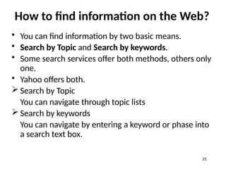 How to find information on the Web?
• You can find information by two basic means.
• Search by Topic and Search by keywords.
• Some search services offer both methods, others only
one.
• Yahoo offers both.
 Search by Topic
You can navigate through topic lists
 Search by keywords
You can navigate by entering a keyword or phase into
a search text box.
31
 