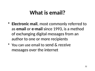 What is email?
• Electronic mail, most commonly referred to
as email or e-mail since 1993, is a method
of exchanging digital messages from an
author to one or more recipients
• You can use email to send & receive
messages over the internet
32
 
