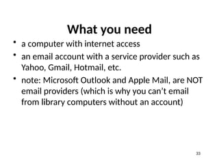 What you need
• a computer with internet access
• an email account with a service provider such as
Yahoo, Gmail, Hotmail, etc.
• note: Microsoft Outlook and Apple Mail, are NOT
email providers (which is why you can’t email
from library computers without an account)
33
 