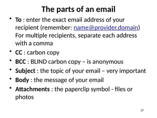 The parts of an email
• To : enter the exact email address of your
recipient (remember: name@provider.domain)
For multiple recipients, separate each address
with a comma
• CC : carbon copy
• BCC : BLIND carbon copy – is anonymous
• Subject : the topic of your email – very important
• Body : the message of your email
• Attachments : the paperclip symbol - files or
photos
37
 