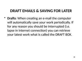 DRAFT EMAILS & SAVING FOR LATER
• Drafts: When creating an e-mail the computer
will automatically save your work periodically. If
for any reason you should be interrupted (i.e.
lapse in internet connection) you can retrieve
your latest work what is called the DRAFT BOX.
38
 