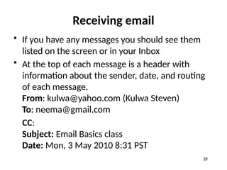 Receiving email
• If you have any messages you should see them
listed on the screen or in your Inbox
• At the top of each message is a header with
information about the sender, date, and routing
of each message.
From: kulwa@yahoo.com (Kulwa Steven)
To: neema@gmail.com
CC:
Subject: Email Basics class
Date: Mon, 3 May 2010 8:31 PST
39
 