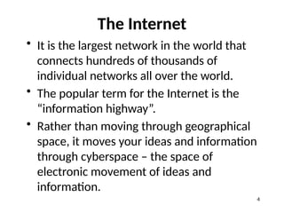 The Internet
• It is the largest network in the world that
connects hundreds of thousands of
individual networks all over the world.
• The popular term for the Internet is the
“information highway”.
• Rather than moving through geographical
space, it moves your ideas and information
through cyberspace – the space of
electronic movement of ideas and
information.
4
 