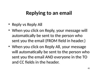 Replying to an email
• Reply vs Reply All
• When you click on Reply, your message will
automatically be sent to the person who
sent you the email (FROM field in header.)
• When you click on Reply All, your message
will automatically be sent to the person who
sent you the email AND everyone in the TO
and CC fields in the header.
40
 
