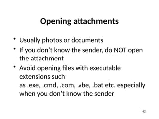 Opening attachments
• Usually photos or documents
• If you don’t know the sender, do NOT open
the attachment
• Avoid opening files with executable
extensions such
as .exe, .cmd, .com, .vbe, .bat etc. especially
when you don’t know the sender
42
 
