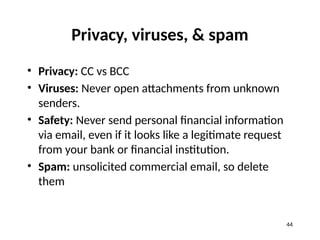 Privacy, viruses, & spam
• Privacy: CC vs BCC
• Viruses: Never open attachments from unknown
senders.
• Safety: Never send personal financial information
via email, even if it looks like a legitimate request
from your bank or financial institution.
• Spam: unsolicited commercial email, so delete
them
44
 