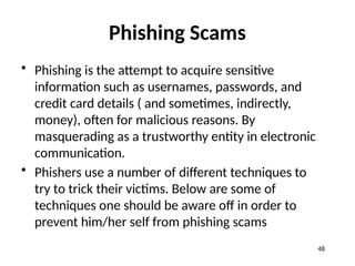 Phishing Scams
• Phishing is the attempt to acquire sensitive
information such as usernames, passwords, and
credit card details ( and sometimes, indirectly,
money), often for malicious reasons. By
masquerading as a trustworthy entity in electronic
communication.
• Phishers use a number of different techniques to
try to trick their victims. Below are some of
techniques one should be aware off in order to
prevent him/her self from phishing scams
48
 