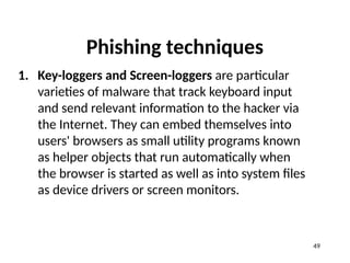 Phishing techniques
1. Key-loggers and Screen-loggers are particular
varieties of malware that track keyboard input
and send relevant information to the hacker via
the Internet. They can embed themselves into
users' browsers as small utility programs known
as helper objects that run automatically when
the browser is started as well as into system files
as device drivers or screen monitors.
49
 
